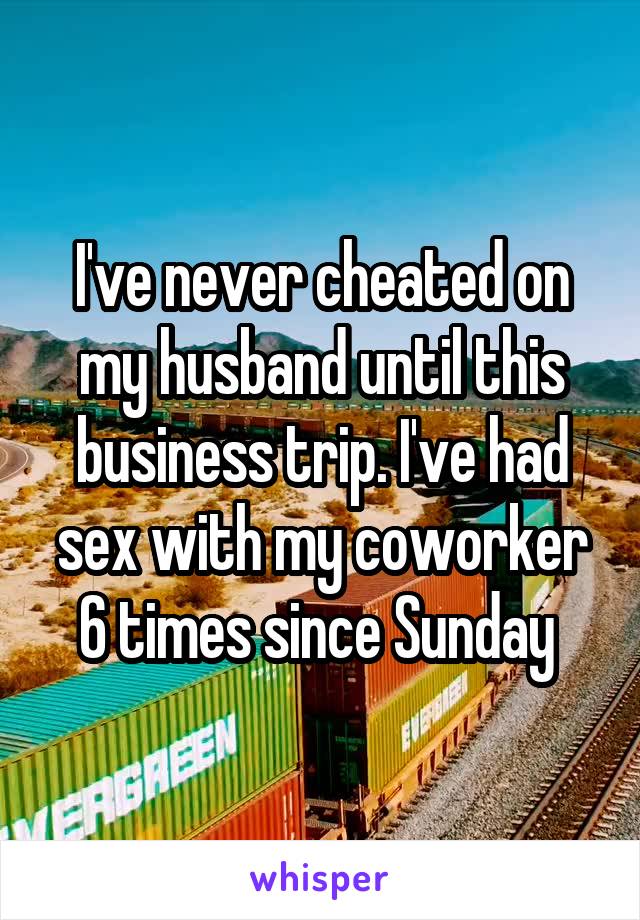 I've never cheated on my husband until this business trip. I've had sex with my coworker 6 times since Sunday 