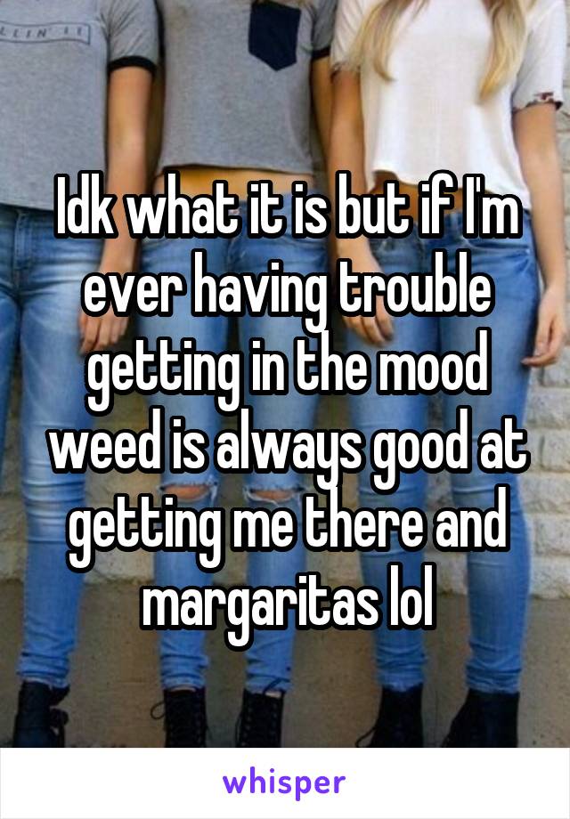 Idk what it is but if I'm ever having trouble getting in the mood weed is always good at getting me there and margaritas lol