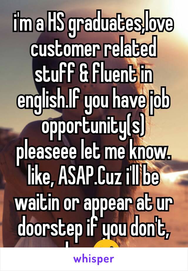 i'm a HS graduates,love customer related stuff & fluent in english.If you have job opportunity(s) pleaseee let me know. like, ASAP.Cuz i'll be waitin or appear at ur doorstep if you don't, hun😮