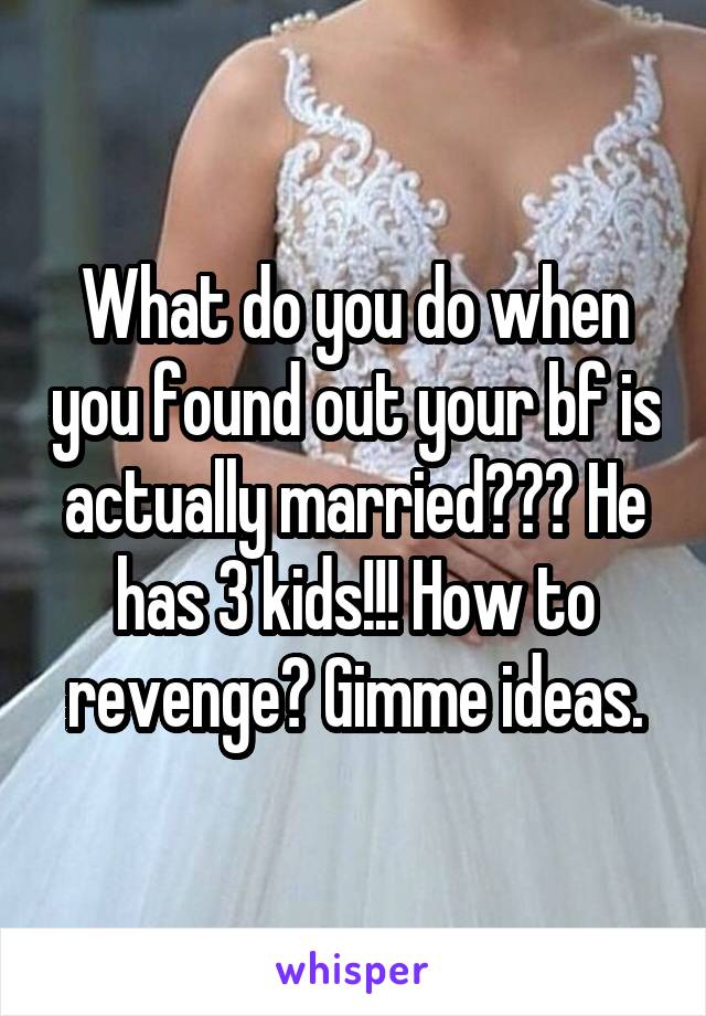 What do you do when you found out your bf is actually married??? He has 3 kids!!! How to revenge? Gimme ideas.