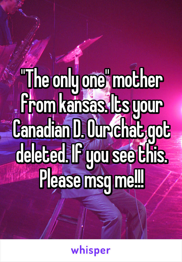 "The only one" mother from kansas. Its your Canadian D. Our chat got deleted. If you see this. Please msg me!!!