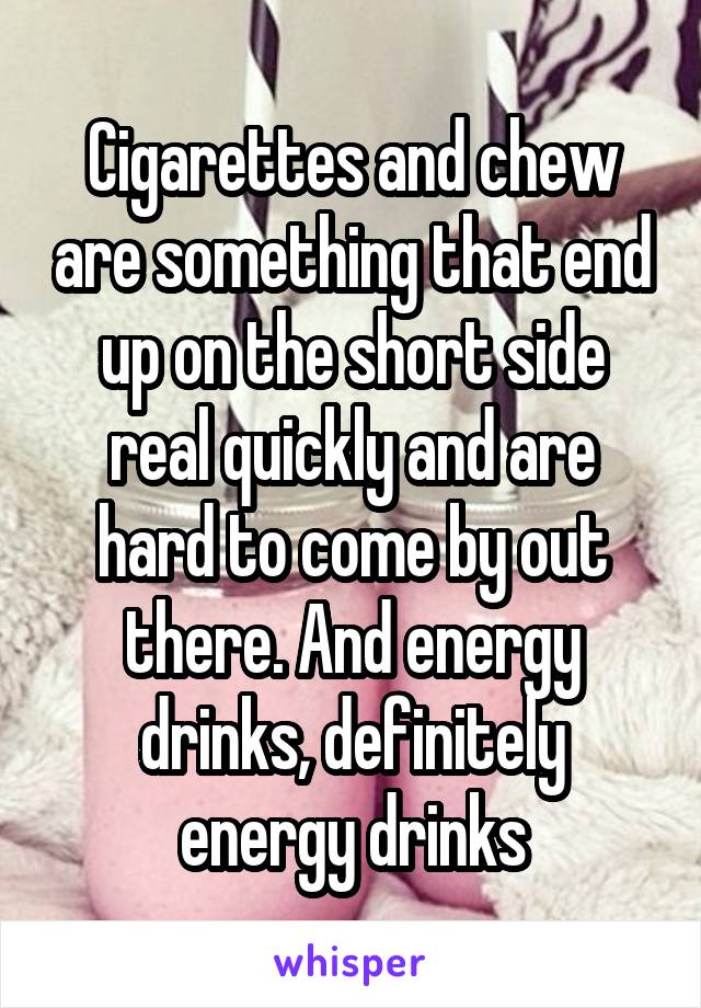 Cigarettes and chew are something that end up on the short side real quickly and are hard to come by out there. And energy drinks, definitely energy drinks