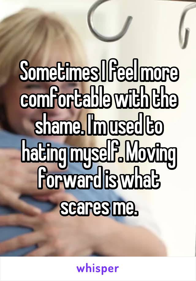 Sometimes I feel more comfortable with the shame. I'm used to hating myself. Moving forward is what scares me.
