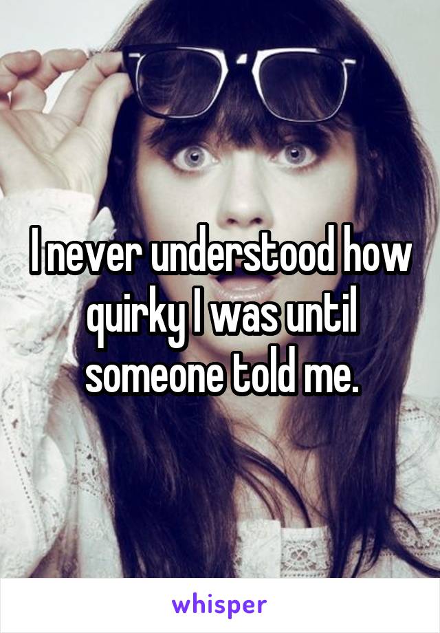I never understood how quirky I was until someone told me.