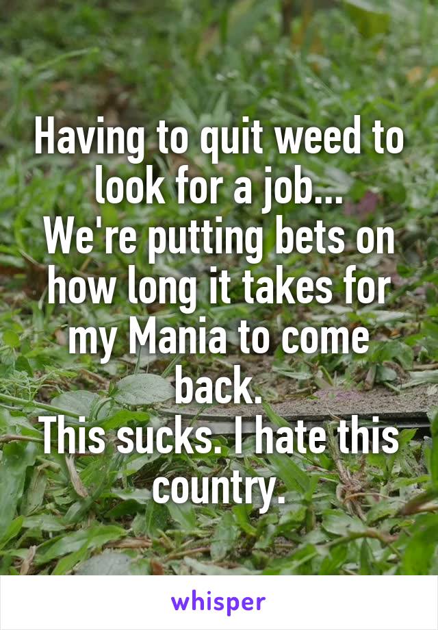 Having to quit weed to look for a job...
We're putting bets on how long it takes for my Mania to come back.
This sucks. I hate this country.