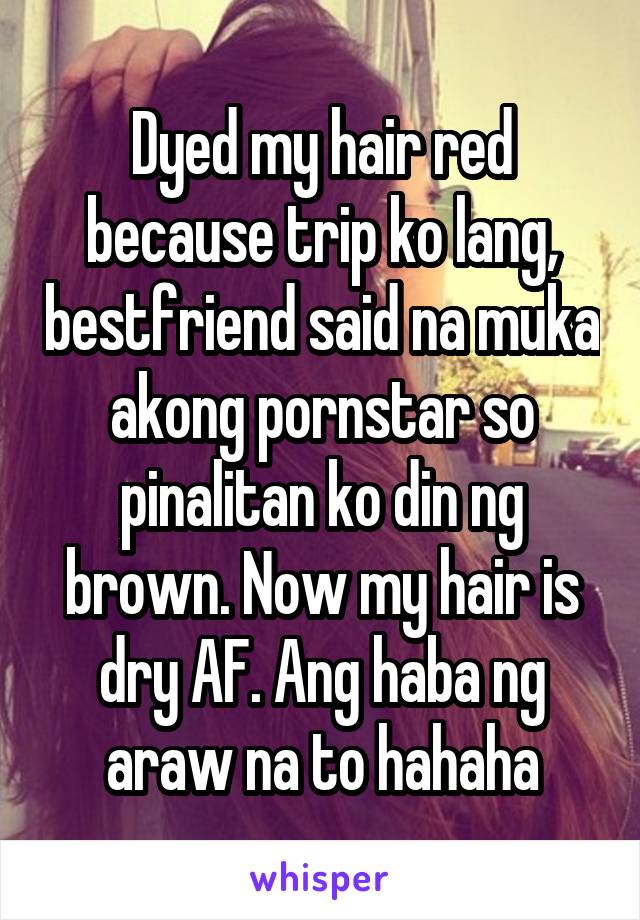 Dyed my hair red because trip ko lang, bestfriend said na muka akong pornstar so pinalitan ko din ng brown. Now my hair is dry AF. Ang haba ng araw na to hahaha