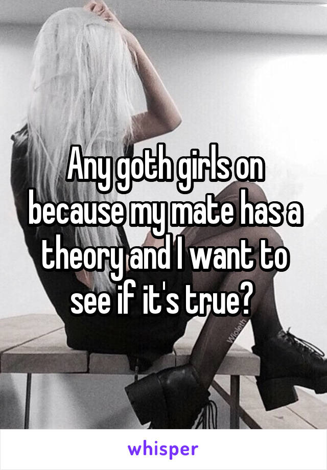 Any goth girls on because my mate has a theory and I want to see if it's true? 