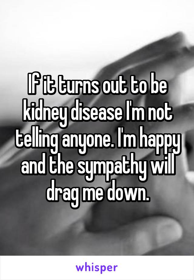 If it turns out to be kidney disease I'm not telling anyone. I'm happy and the sympathy will drag me down.