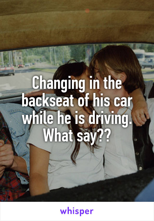 Changing in the backseat of his car while he is driving. What say??