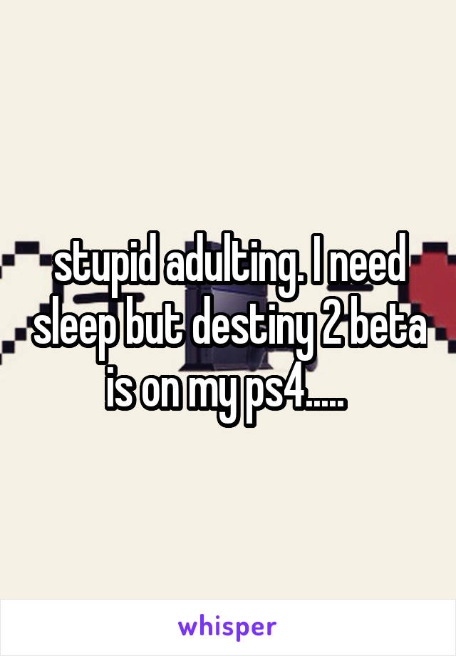 stupid adulting. I need sleep but destiny 2 beta is on my ps4..... 