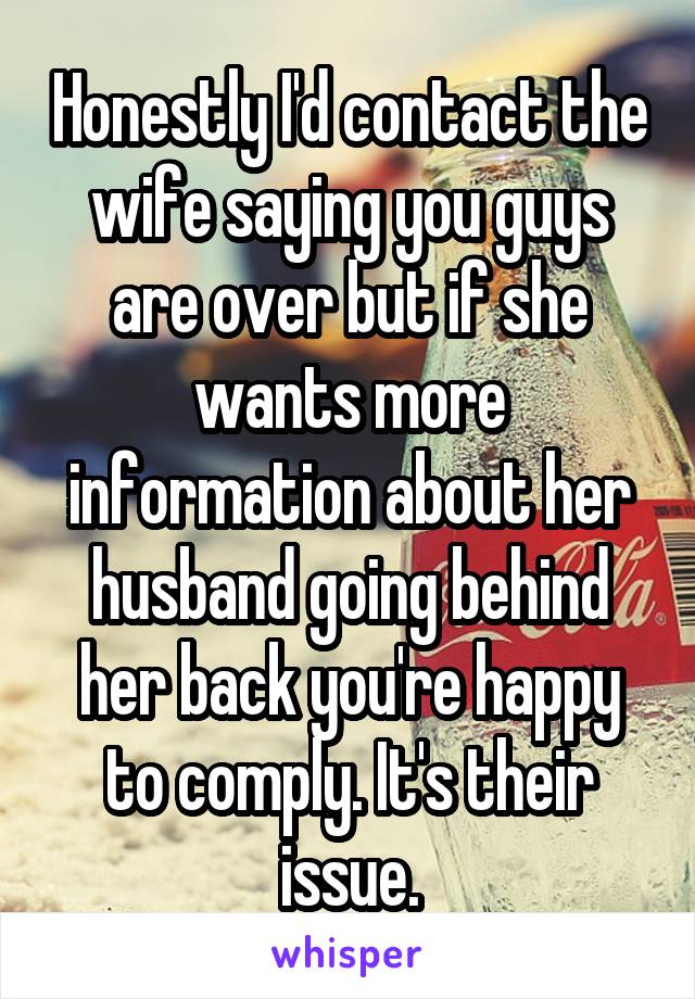 Honestly I'd contact the wife saying you guys are over but if she wants more information about her husband going behind her back you're happy to comply. It's their issue.