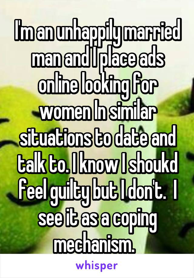 I'm an unhappily married man and I place ads online looking for women In similar situations to date and talk to. I know I shoukd feel guilty but I don't.  I see it as a coping mechanism.  