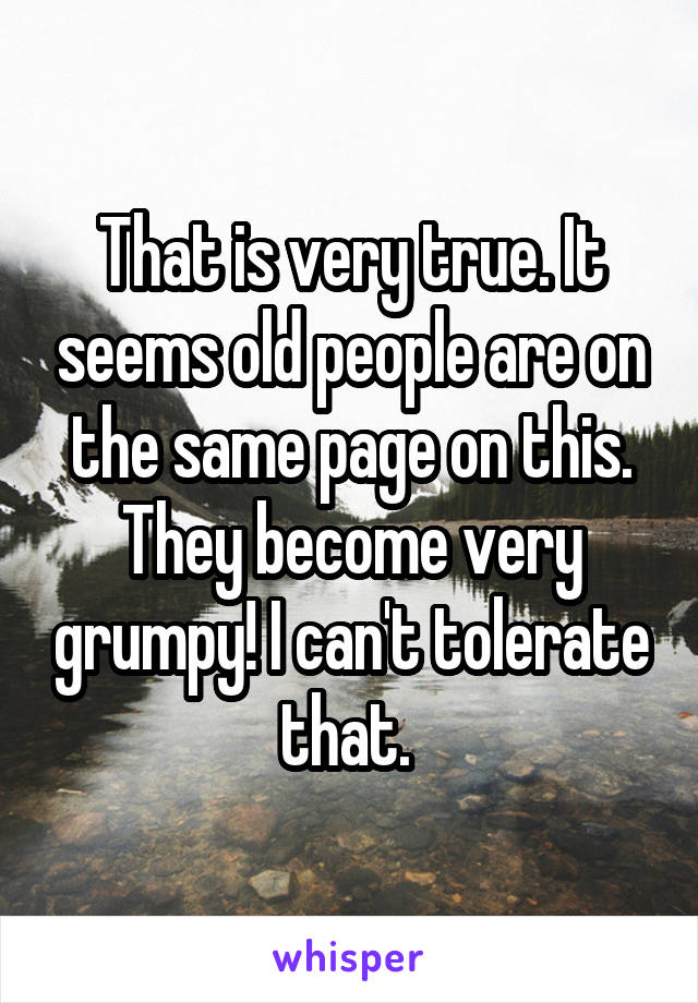 That is very true. It seems old people are on the same page on this. They become very grumpy! I can't tolerate that. 