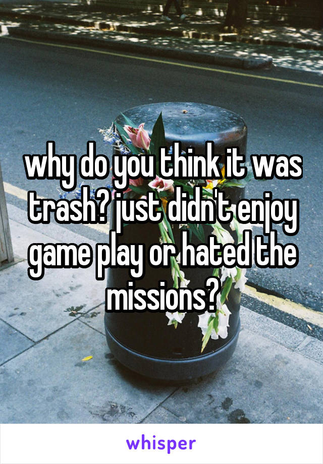 why do you think it was trash? just didn't enjoy game play or hated the missions?