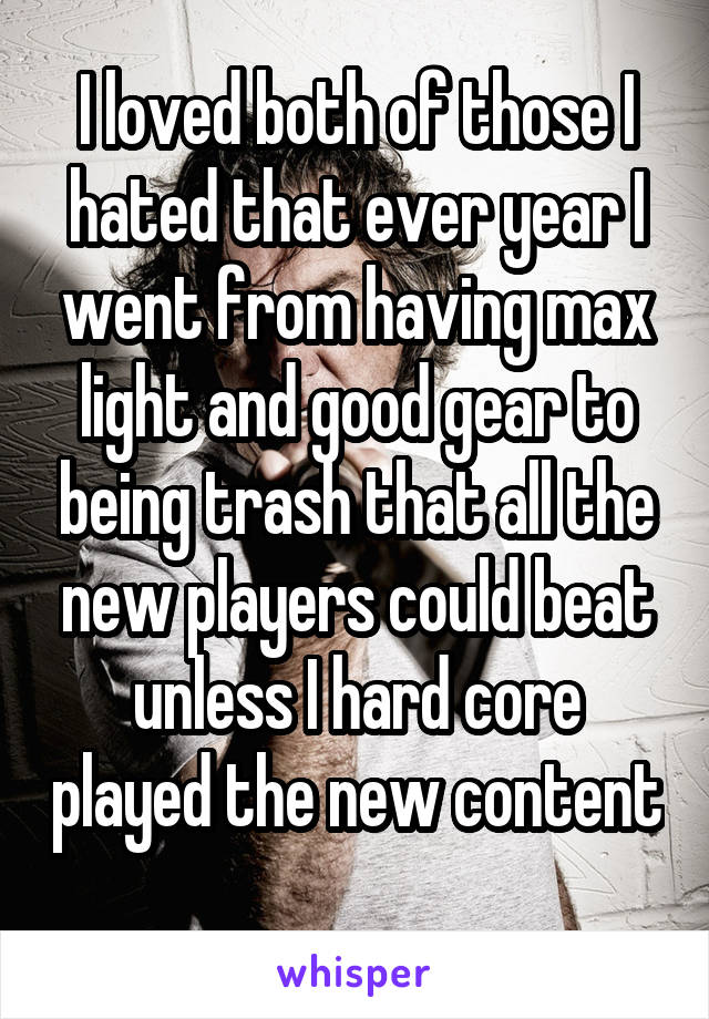 I loved both of those I hated that ever year I went from having max light and good gear to being trash that all the new players could beat unless I hard core played the new content 