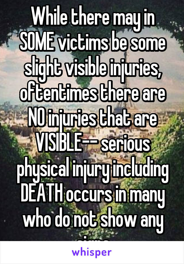 While there may in SOME victims be some slight visible injuries, oftentimes there are NO injuries that are VISIBLE-- serious physical injury including DEATH occurs in many who do not show any signs