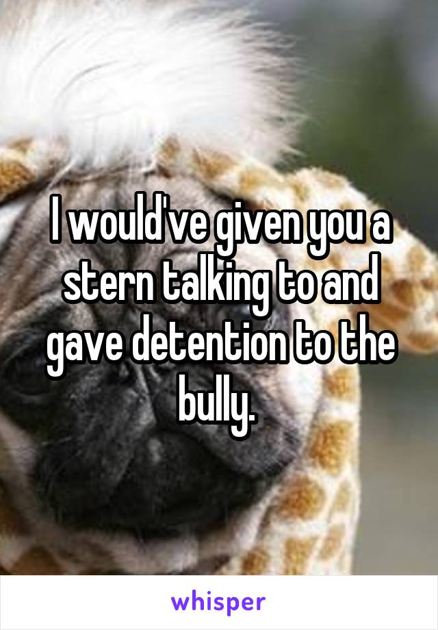 I would've given you a stern talking to and gave detention to the bully. 