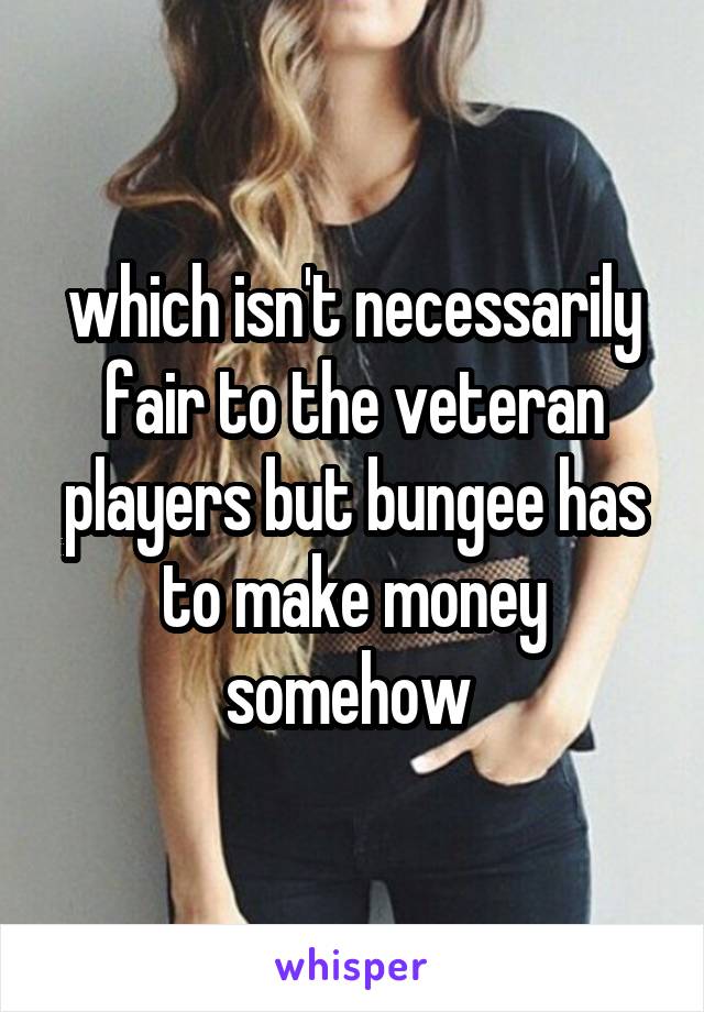 which isn't necessarily fair to the veteran players but bungee has to make money somehow 