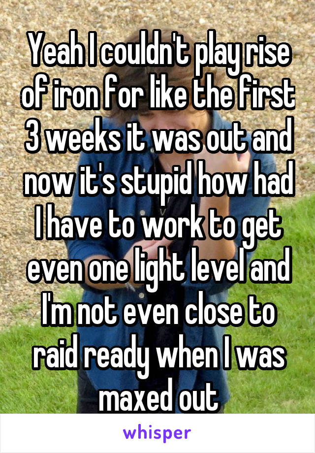 Yeah I couldn't play rise of iron for like the first 3 weeks it was out and now it's stupid how had I have to work to get even one light level and I'm not even close to raid ready when I was maxed out