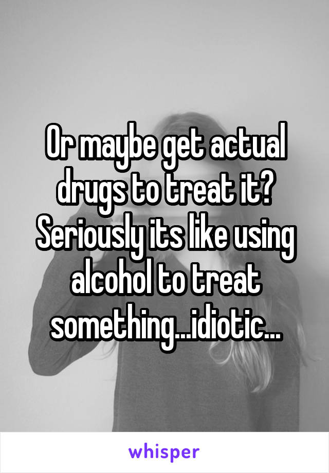 Or maybe get actual drugs to treat it? Seriously its like using alcohol to treat something...idiotic...