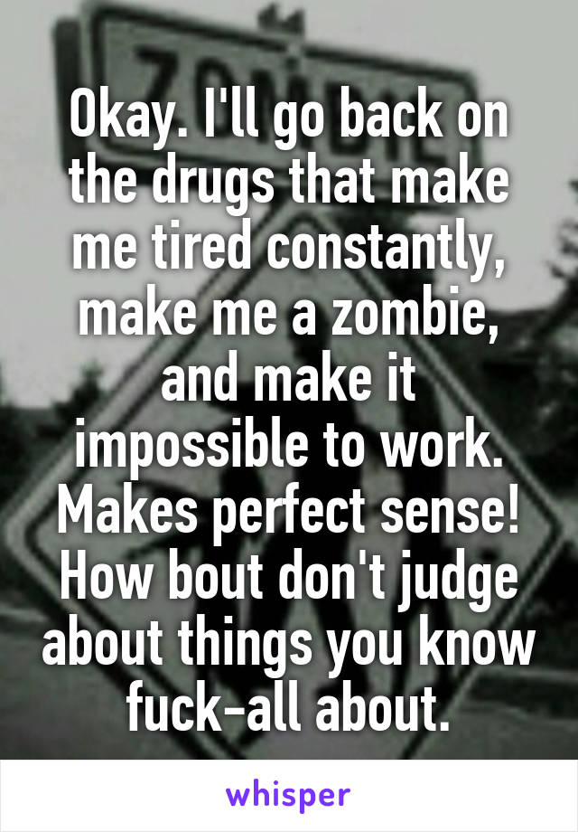 Okay. I'll go back on the drugs that make me tired constantly, make me a zombie, and make it impossible to work. Makes perfect sense! How bout don't judge about things you know fuck-all about.