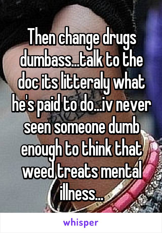 Then change drugs dumbass...talk to the doc its litteraly what he's paid to do...iv never seen someone dumb enough to think that weed treats mental illness...