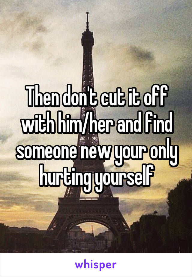 Then don't cut it off with him/her and find someone new your only hurting yourself
