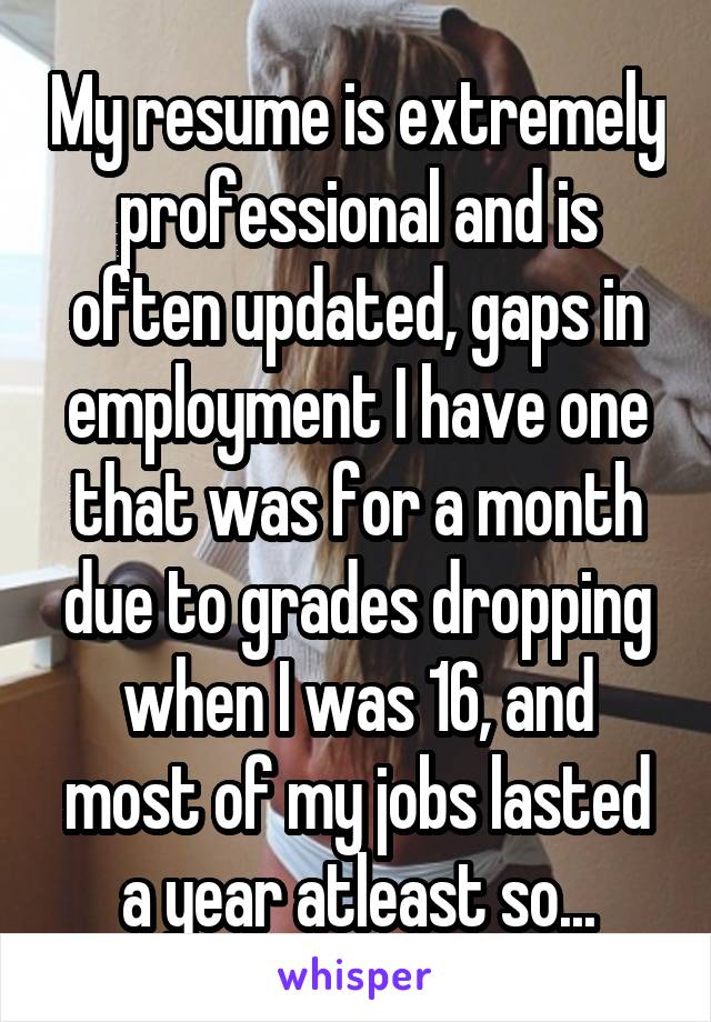 My resume is extremely professional and is often updated, gaps in employment I have one that was for a month due to grades dropping when I was 16, and most of my jobs lasted a year atleast so...