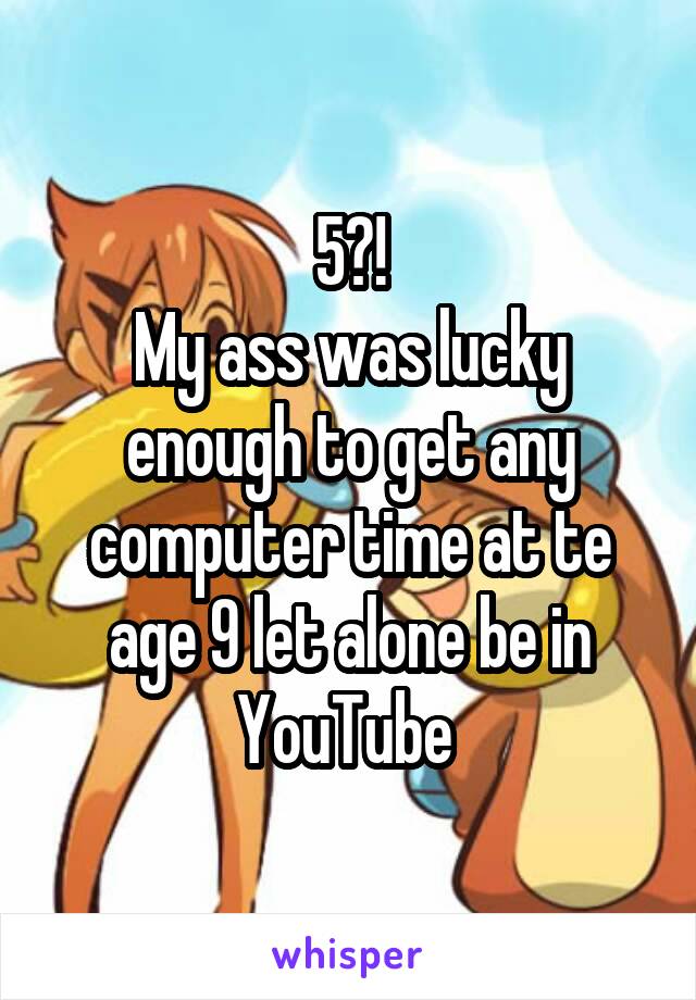 5?!
My ass was lucky enough to get any computer time at te age 9 let alone be in YouTube 