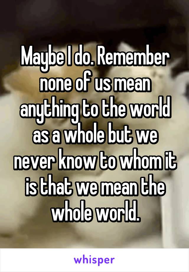 Maybe I do. Remember none of us mean anything to the world as a whole but we never know to whom it is that we mean the whole world.
