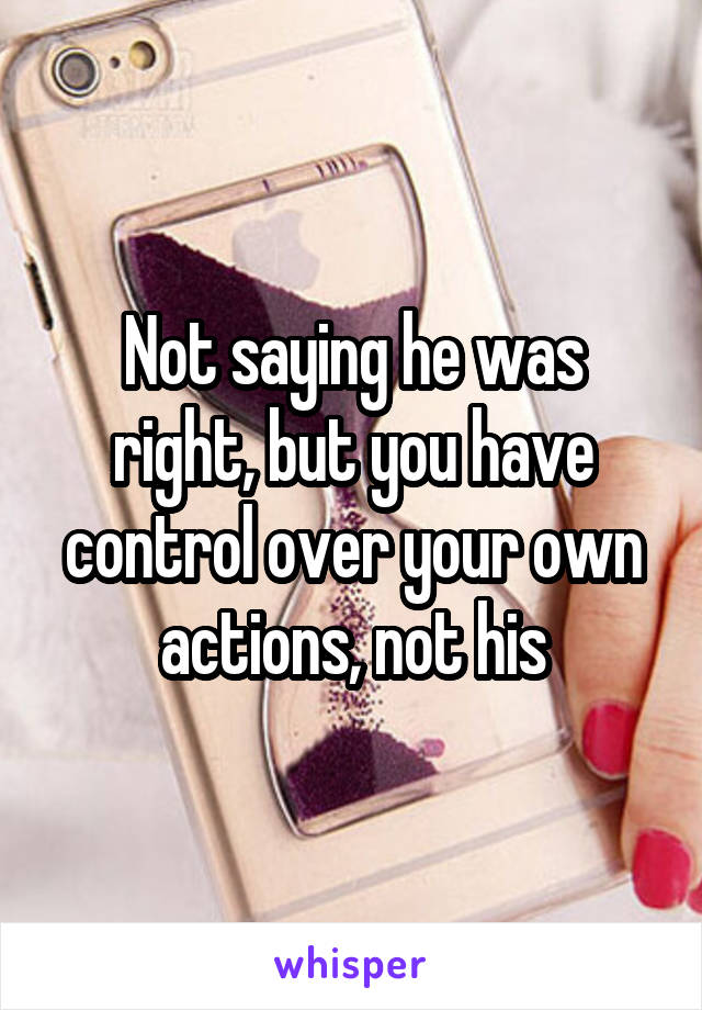 Not saying he was right, but you have control over your own actions, not his