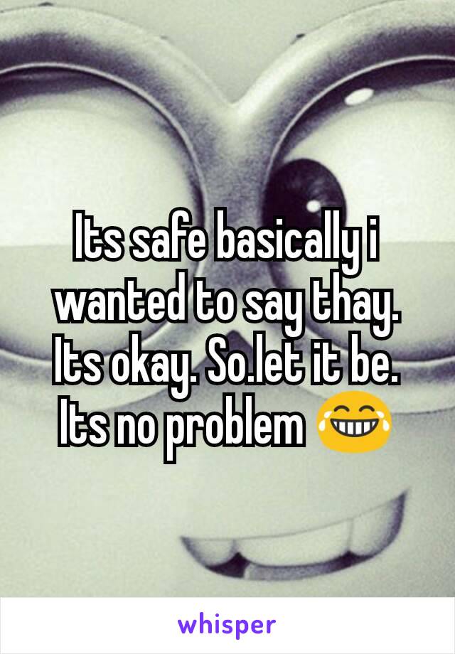 Its safe basically i wanted to say thay. Its okay. So.let it be. Its no problem 😂