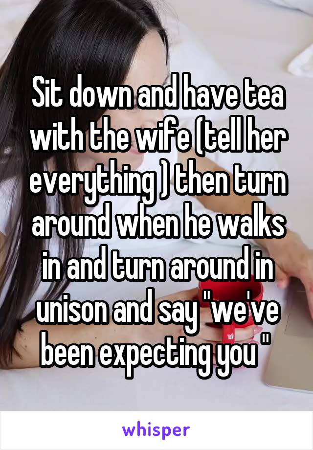 Sit down and have tea with the wife (tell her everything ) then turn around when he walks in and turn around in unison and say "we've been expecting you " 