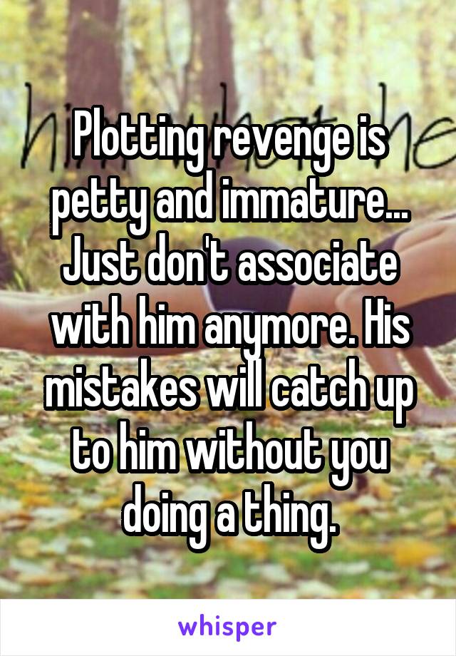 Plotting revenge is petty and immature... Just don't associate with him anymore. His mistakes will catch up to him without you doing a thing.