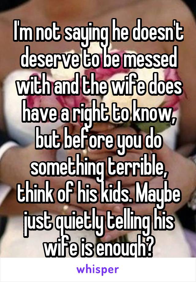 I'm not saying he doesn't deserve to be messed with and the wife does have a right to know, but before you do something terrible, think of his kids. Maybe just quietly telling his wife is enough?