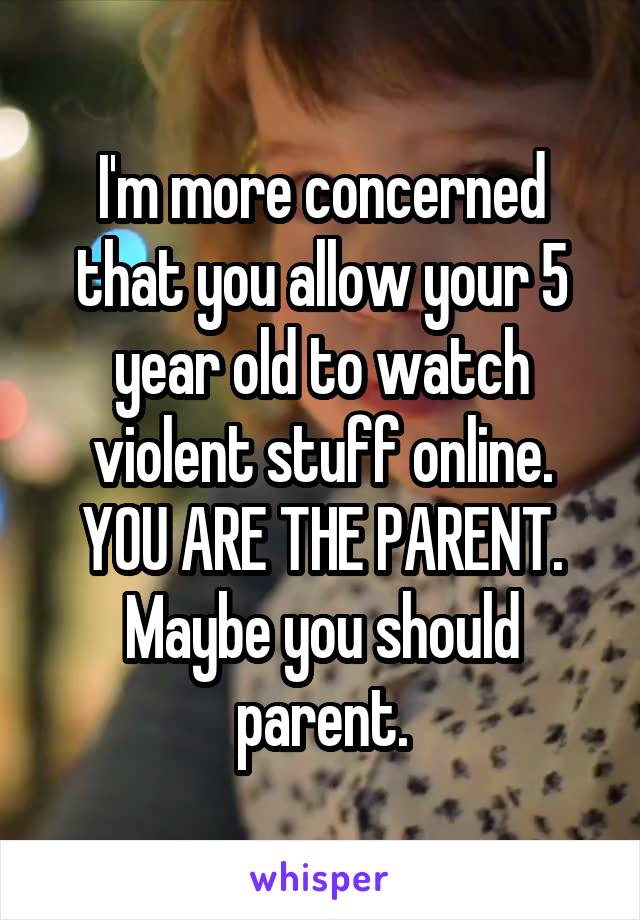 I'm more concerned that you allow your 5 year old to watch violent stuff online. YOU ARE THE PARENT. Maybe you should parent.
