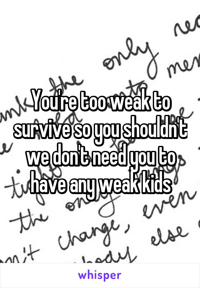 You're too weak to survive so you shouldn't we don't need you to have any weak kids