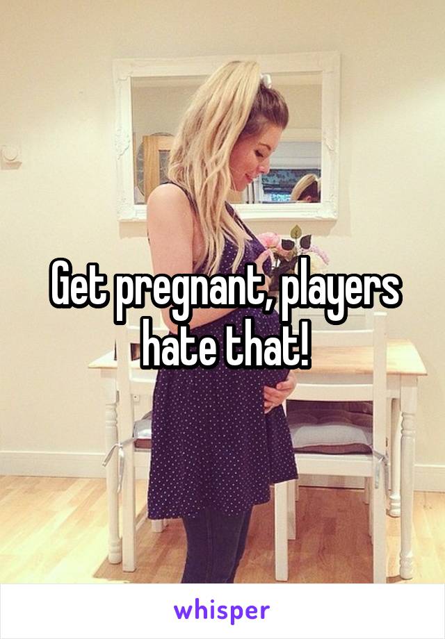 Get pregnant, players hate that!