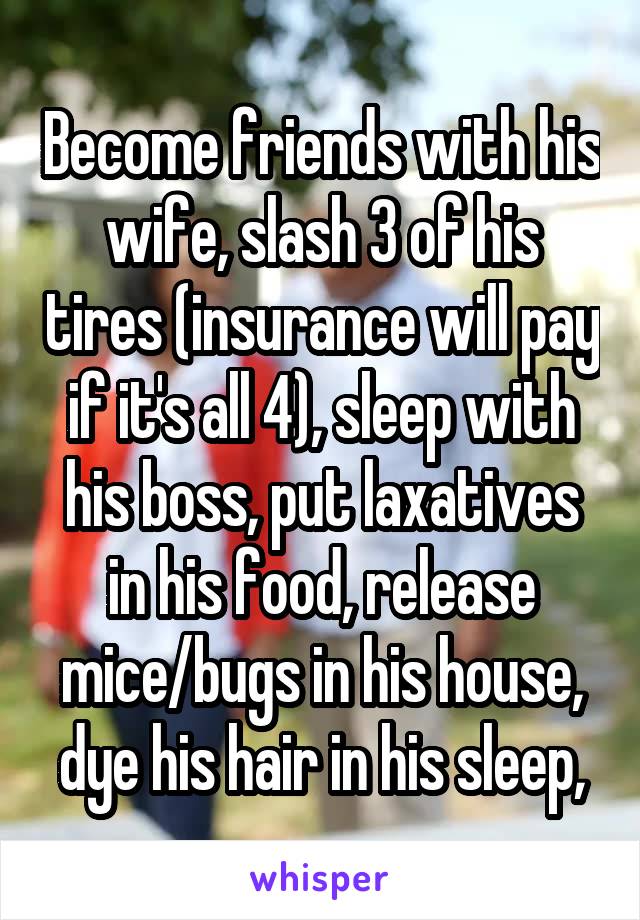 Become friends with his wife, slash 3 of his tires (insurance will pay if it's all 4), sleep with his boss, put laxatives in his food, release mice/bugs in his house, dye his hair in his sleep,