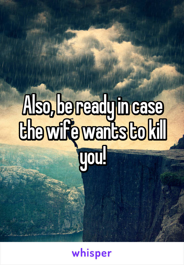 Also, be ready in case the wife wants to kill you!