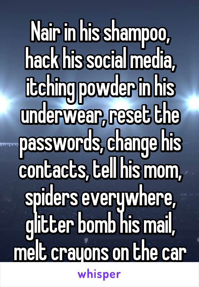 Nair in his shampoo, hack his social media, itching powder in his underwear, reset the passwords, change his contacts, tell his mom, spiders everywhere, glitter bomb his mail, melt crayons on the car