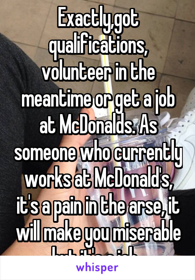 Exactly,got qualifications, volunteer in the meantime or get a job at McDonalds. As someone who currently works at McDonald's, it's a pain in the arse, it will make you miserable but it's a job  