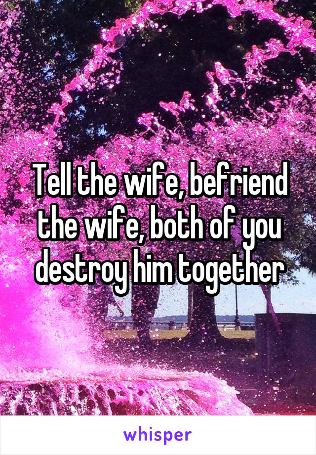 Tell the wife, befriend the wife, both of you destroy him together