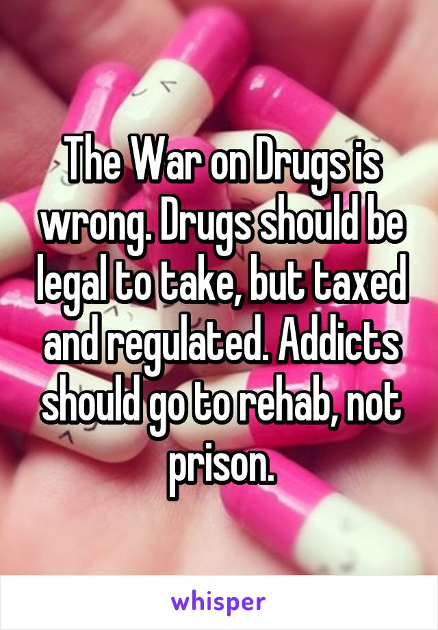 The War on Drugs is wrong. Drugs should be legal to take, but taxed and regulated. Addicts should go to rehab, not prison.