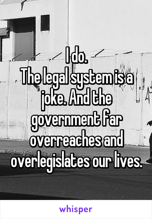 I do.
The legal system is a joke. And the government far overreaches and overlegislates our lives.