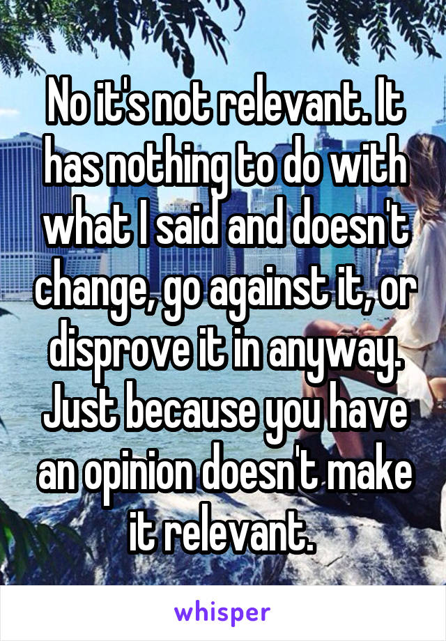 No it's not relevant. It has nothing to do with what I said and doesn't change, go against it, or disprove it in anyway. Just because you have an opinion doesn't make it relevant. 