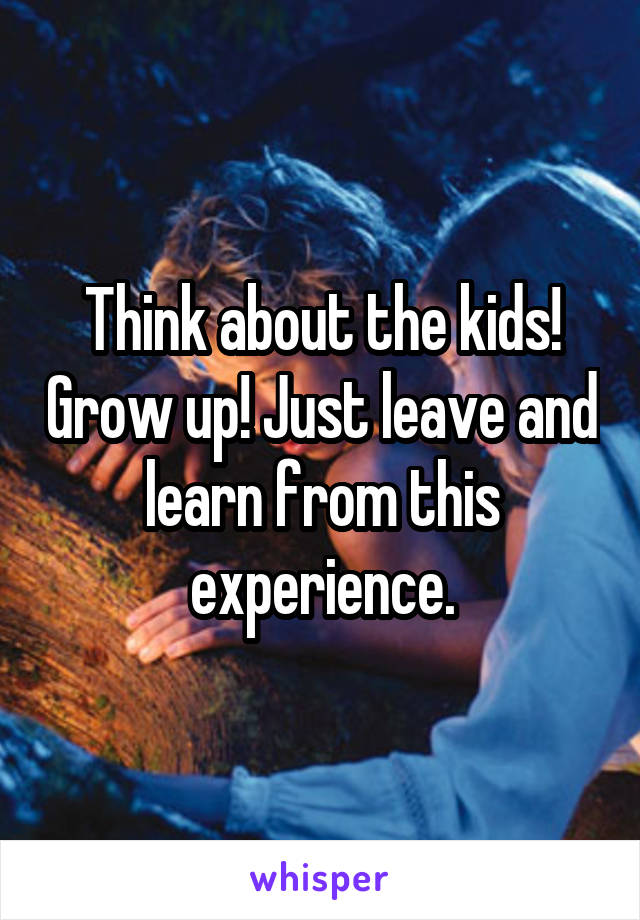 Think about the kids! Grow up! Just leave and learn from this experience.