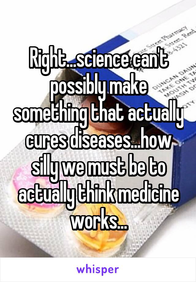 Right...science can't possibly make something that actually cures diseases...how silly we must be to actually think medicine works...