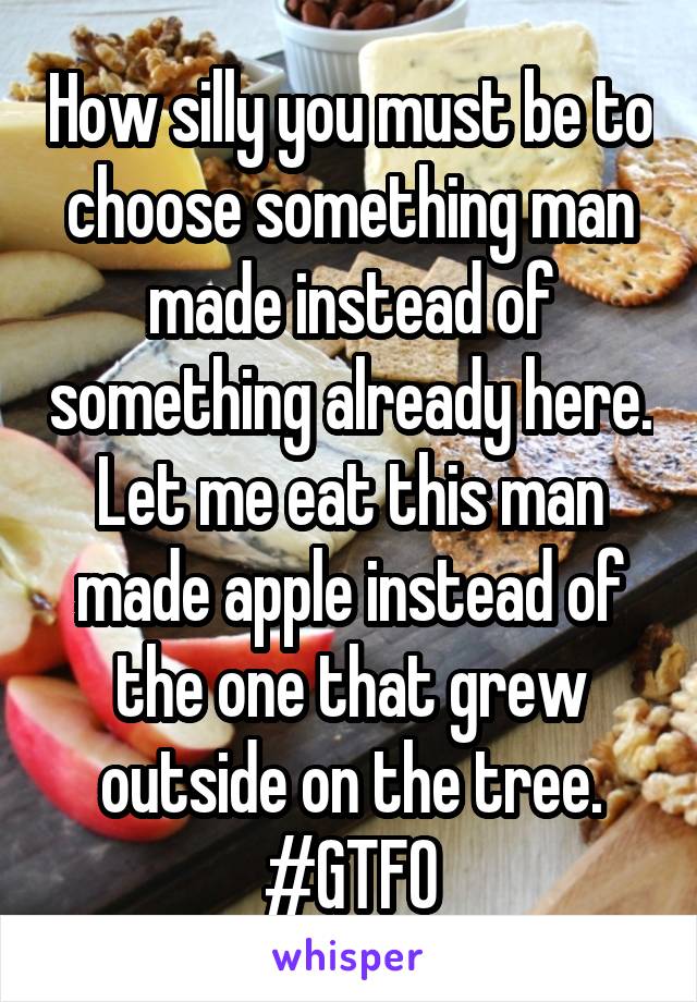 How silly you must be to choose something man made instead of something already here. Let me eat this man made apple instead of the one that grew outside on the tree.
#GTFO