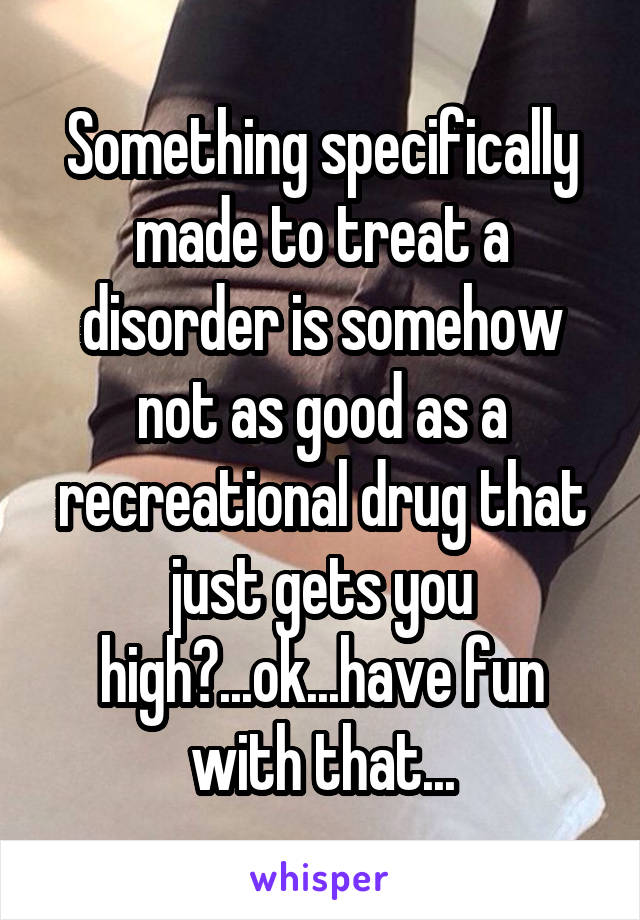 Something specifically made to treat a disorder is somehow not as good as a recreational drug that just gets you high?...ok...have fun with that...